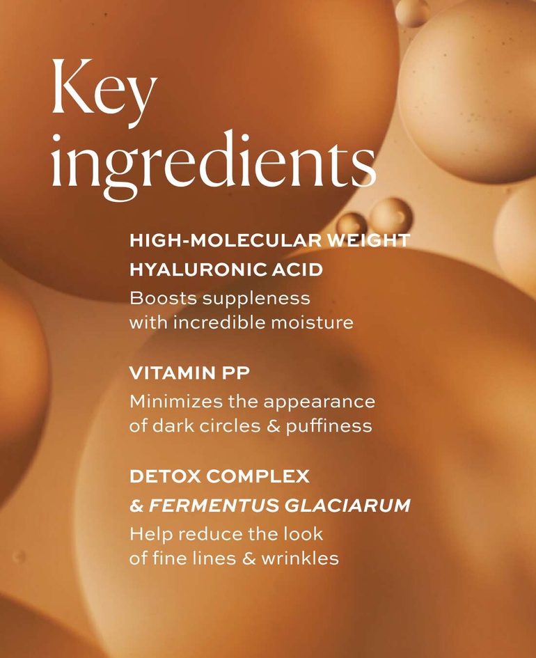 High-molecular weight hyaluronic acid Boosts suppleness with incredible moisture  Vitamin PP Minimizes the appearance of dark circles & puffiness  Detox Complex & Fermentus Glaciarum Help reduce the look of fine lines & wrinkles
