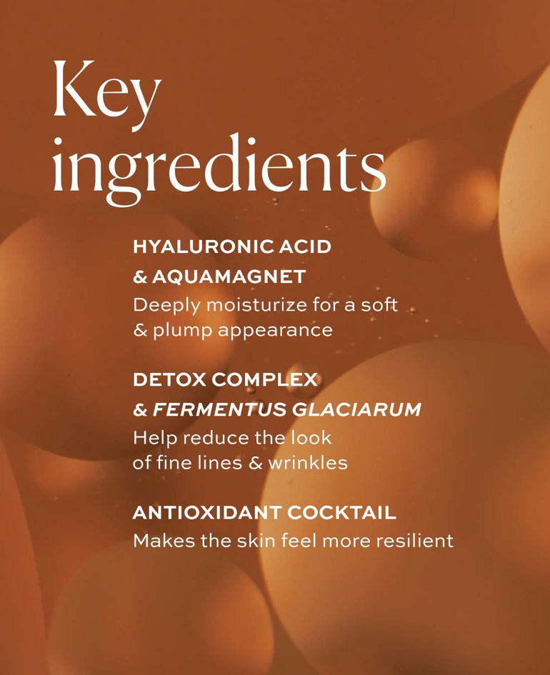 Key ingredients  Hyaluronic acid & AquaMagnet Deeply moisturize for a soft & plump appearance  Detox Complex & Fermentus Glaciarum Help reduce the look of fine lines & wrinkles  Antioxidant cocktail Makes the skin feel more resilient