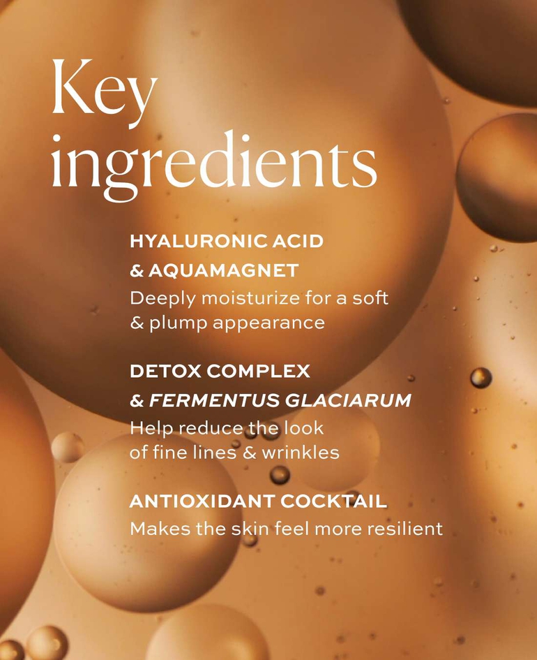 Key ingredients  Hyaluronic acid & AquaMagnet Deeply moisturize for a soft & plump appearance  Detox Complex & Fermentus Glaciarum Help reduce the look of fine lines & wrinkles  Antioxidant cocktail Makes the skin feel more resilient